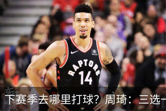 下赛季去哪里打球？周琦：三选一，目前还没想好
