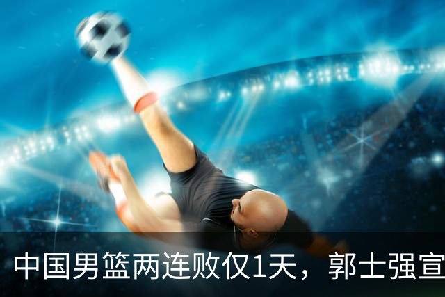 中国男篮两连败仅1天，郭士强宣布重磅消息，终没留下最后体面？