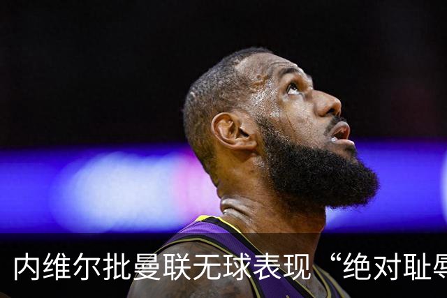 内维尔批曼联无球表现“绝对耻辱”：29次射门只换1分