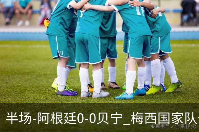 半场-阿根廷0-0贝宁 梅西国家队告别战首发屡造险小蜘蛛失良机