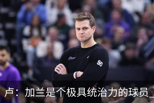卢：加兰是个极具统治力的球员 他正在成为我们场内场外的领袖