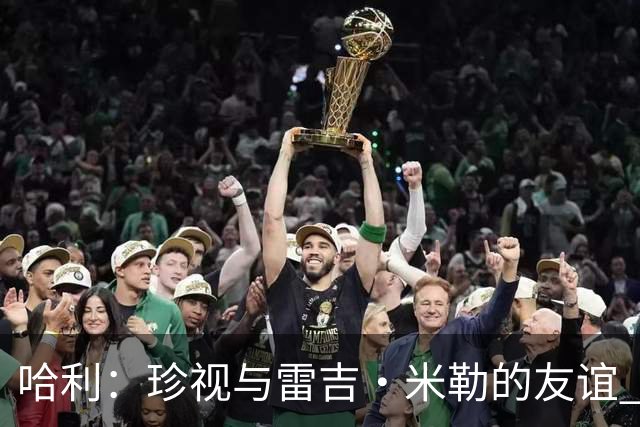 哈利：珍视与雷吉·米勒的友谊 总决赛G7受伤后他的鼓励让我铭记