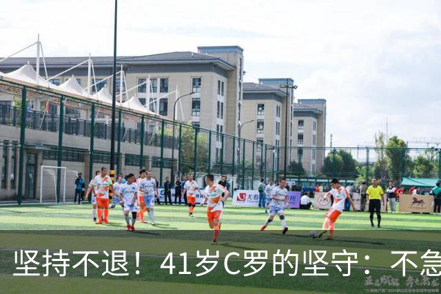 坚持不退！41岁C罗的坚守：不急于告别，只为千球与热爱