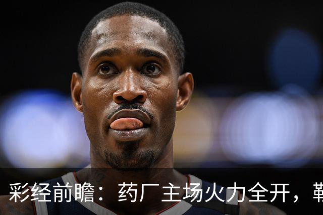 彩经前瞻：药厂主场火力全开，勒沃库森压制弗赖堡，主胜可期