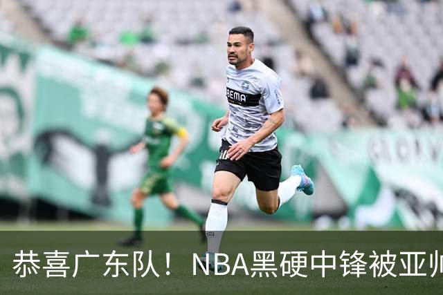恭喜广东队！NBA黑硬中锋被亚帅点名要人，宏远为他放弃莫兰德