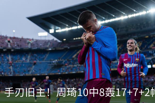 手刃旧主！周琦10中8轰17+7+2帽完爆广东男篮禁区