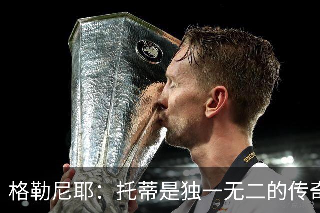 格勒尼耶：托蒂是独一无二的传奇，我希望罗马本赛季意甲夺冠