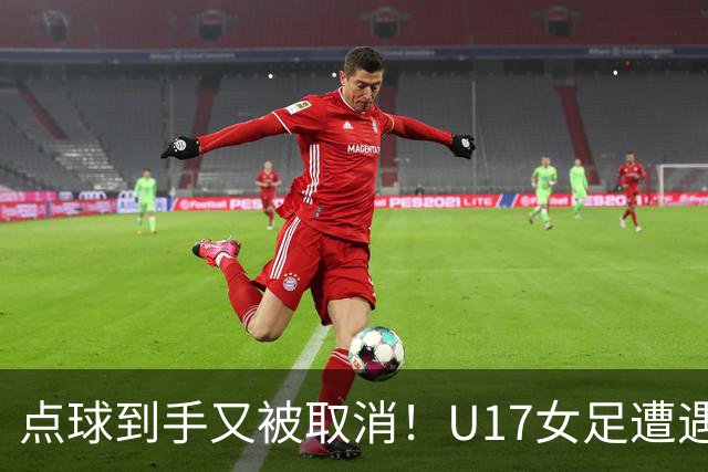 点球到手又被取消！U17女足遭遇争议 ：9 分钟内两次改判 马晓旭暴怒