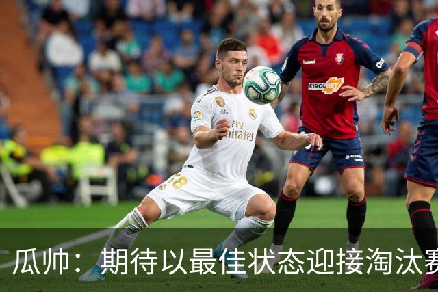 瓜帅：期待以最佳状态迎接淘汰赛 小组赛踢得很顺