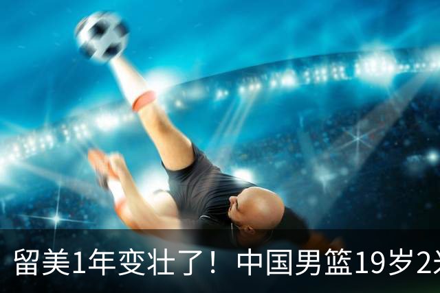 留美1年变壮了！中国男篮19岁2米06新星蜕变：效力NCAA名校，化身魔鬼筋肉人