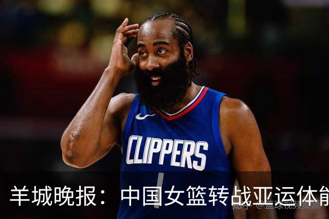 羊城晚报：中国女篮转战亚运体能承压 韩旭离队杨舒予压力更大