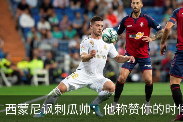 西蒙尼讽刺瓜帅：他称赞你的时候其实是贬低你