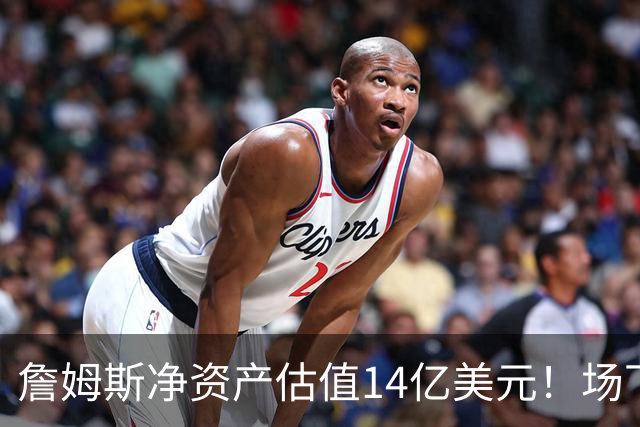 詹姆斯净资产估值14亿美元！场下收入盘点：耐克终身合同价值超10亿