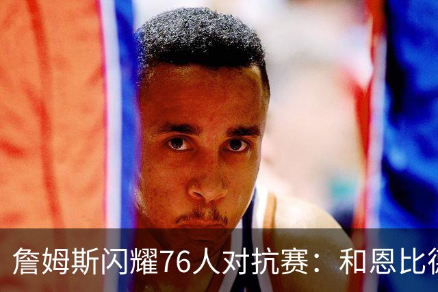 詹姆斯闪耀76人对抗赛：和恩比德配合非常棒