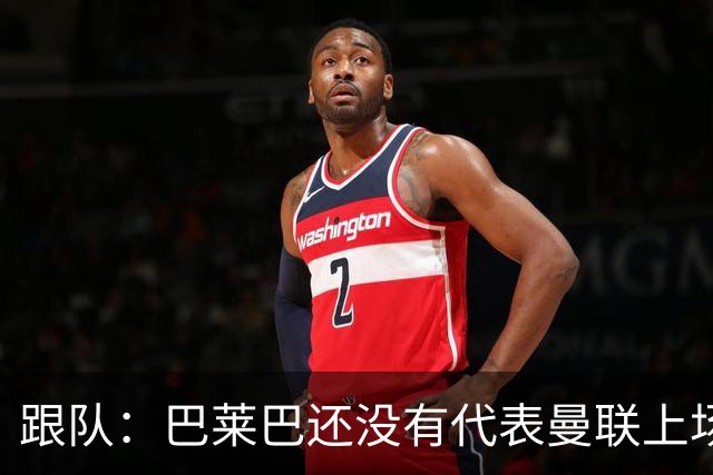 跟队：巴莱巴还没有代表曼联上场比赛，就已经承受着巨大的压力