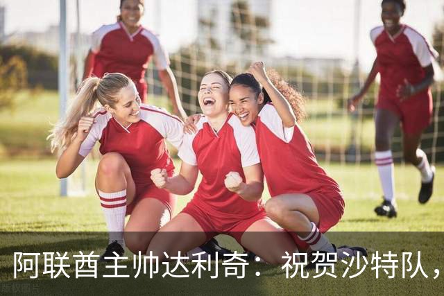 阿联酋主帅达利奇：祝贺沙特队，他们配得上夺冠