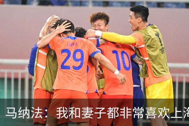 马纳法：我和妻子都非常喜欢上海 上周训练后身体略微有些不适