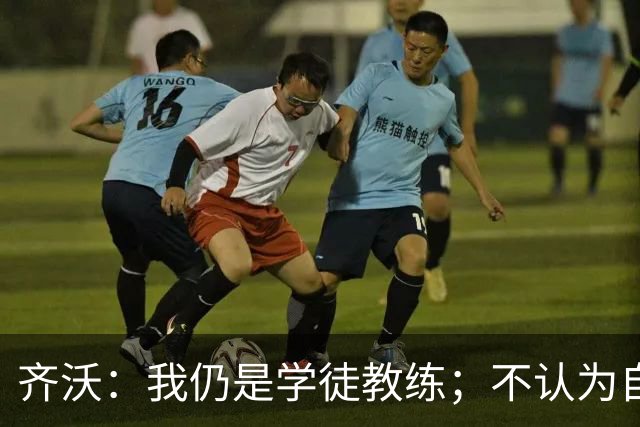 齐沃：我仍是学徒教练；不认为自己余生都会当教练
